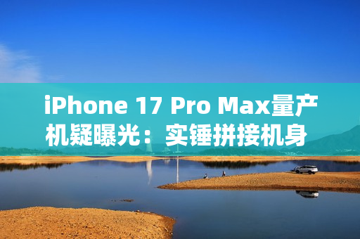 iPhone 17 Pro Max量产机疑曝光：实锤拼接机身 史上最大变化