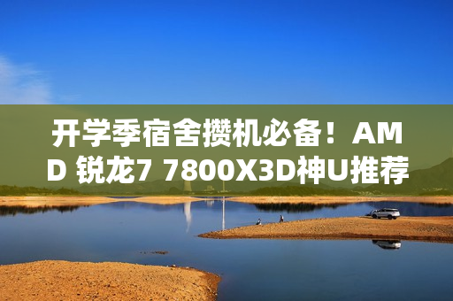 开学季宿舍攒机必备！AMD 锐龙7 7800X3D神U推荐