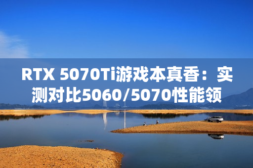 RTX 5070Ti游戏本真香：实测对比5060/5070性能领先太多