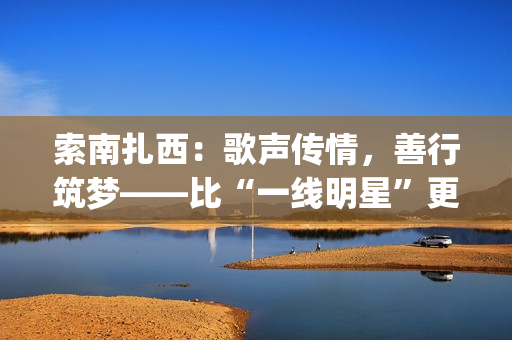 索南扎西:歌声传情,善行筑梦——比“一线明星”更闪耀的公益使者(著名歌手索南扎西) 索南扎西:歌声传情,善行筑梦——比“一线明星”更闪耀的公益使者(著名歌手索南扎西)