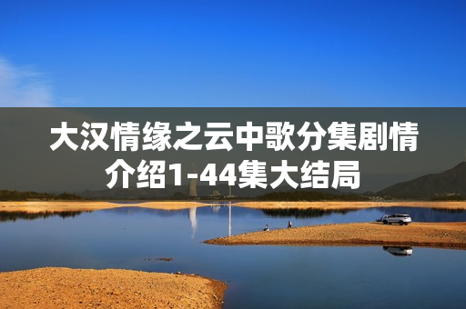大汉情缘之云中歌分集剧情介绍1-44集大结局