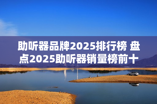 助听器品牌2025排行榜 盘点2025助听器销量榜前十名品牌 助听器品牌2025排行榜 盘点2025助听器销量榜前十名品牌