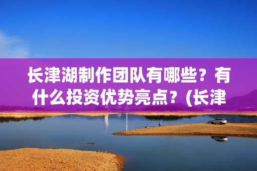 长津湖制作团队有哪些？有什么投资优势亮点？(长津湖创作团队)