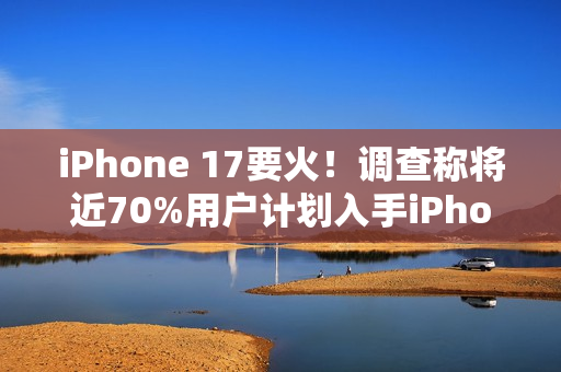 iPhone 17要火！调查称将近70%用户计划入手iPhone 17系列