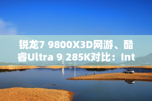 锐龙7 9800X3D网游、酷睿Ultra 9 285K对比：Intel搭配顶级8400MHz内存依然差距巨大