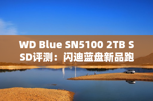 WD Blue SN5100 2TB SSD评测：闪迪蓝盘新品跑出7.3GB/s