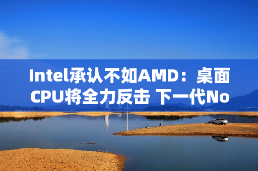 Intel承认不如AMD：桌面CPU将全力反击 下一代Nova Lake最多52核