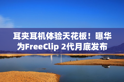 耳夹耳机体验天花板！曝华为FreeClip 2代月底发布