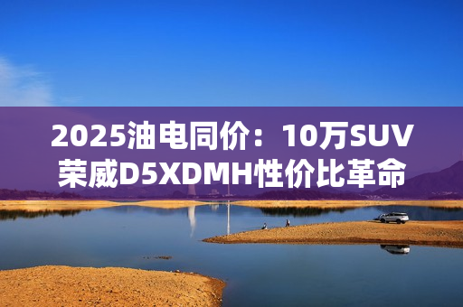 2025油电同价：10万SUV荣威D5XDMH性价比革命