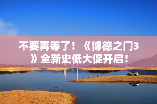 不要再等了！《博德之门3》全新史低大促开启！