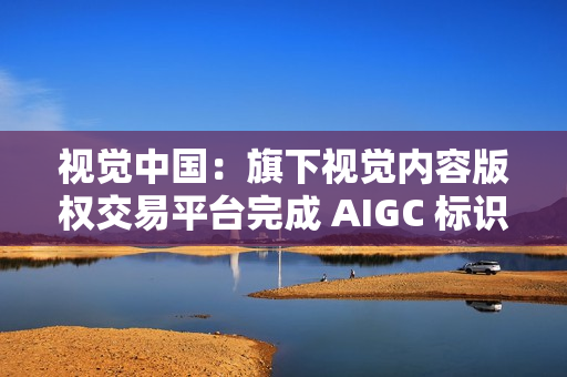 视觉中国：旗下视觉内容版权交易平台完成 AIGC 标识升级