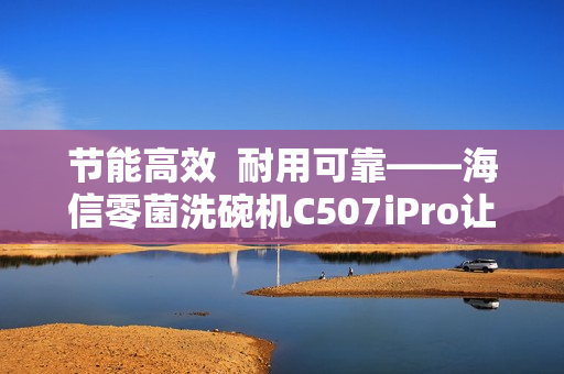 节能高效  耐用可靠——海信零菌洗碗机C507iPro让大家庭聚餐更轻松