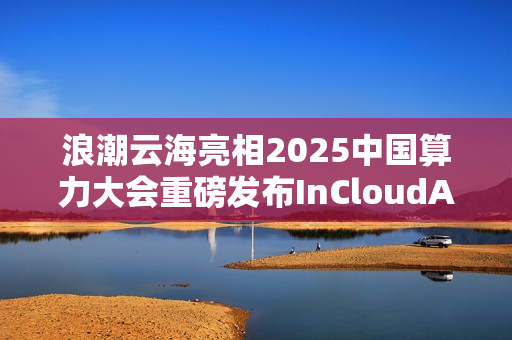 浪潮云海亮相2025中国算力大会重磅发布InCloudAIOS平台