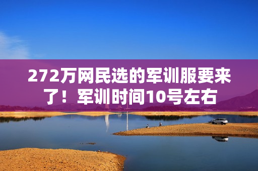 272万网民选的军训服要来了!军训时间10号左右 272万网民选的军训服要来了!军训时间10号左右