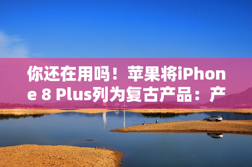 你还在用吗！苹果将iPhone 8 Plus列为复古产品：产品停售超过5年就会进入清单