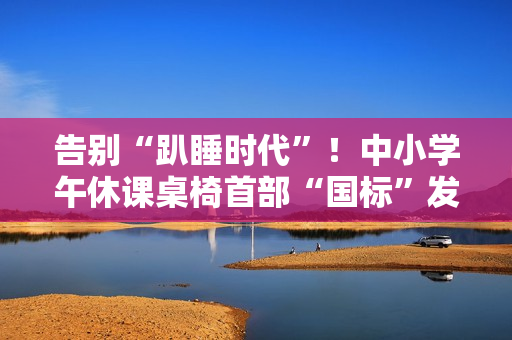 告别“趴睡时代”！中小学午休课桌椅首部“国标”发布