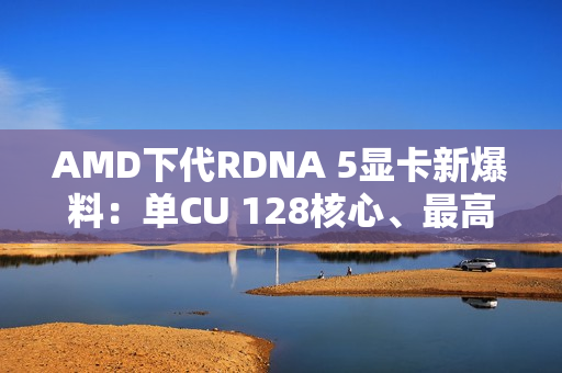 AMD下代RDNA 5显卡新爆料：单CU 128核心、最高超12000核心挑战NVIDIA