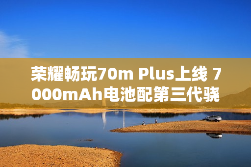 荣耀畅玩70m Plus上线 7000mAh电池配第三代骁龙6s