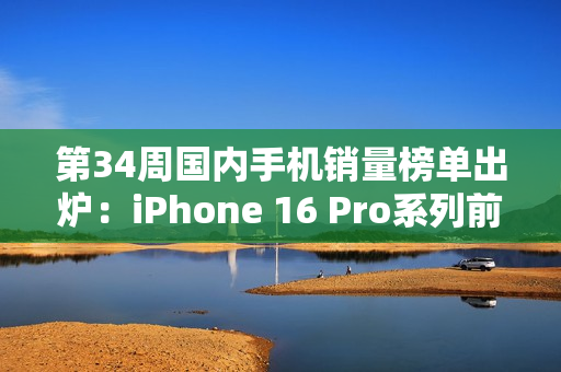 第34周国内手机销量榜单出炉：iPhone 16 Pro系列前二