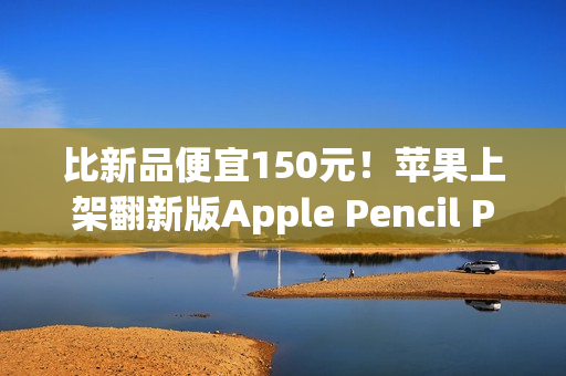 比新品便宜150元！苹果上架翻新版Apple Pencil Pro售价849元