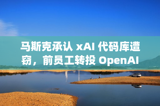 马斯克承认 xAI 代码库遭窃，前员工转投 OpenAI