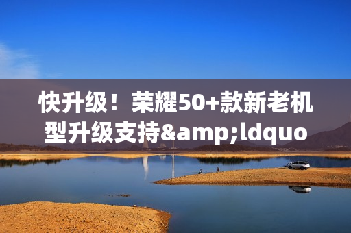 快升级！荣耀50+款新老机型升级支持&ldquo;图库清理建议&rdquo;