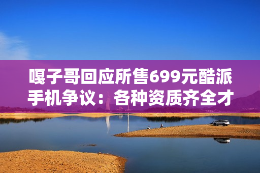 嘎子哥回应所售699元酷派手机争议：各种资质齐全才上架