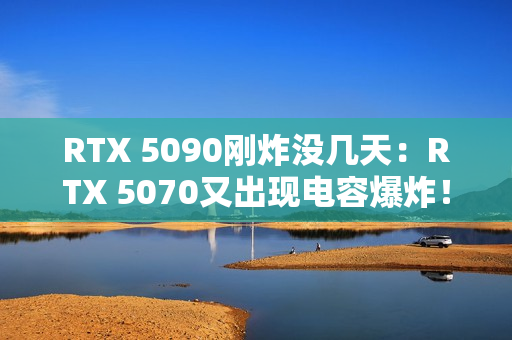 RTX 5090刚炸没几天：RTX 5070又出现电容爆炸！发出巨响散发焦味