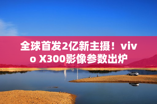 全球首发2亿新主摄！vivo X300影像参数出炉