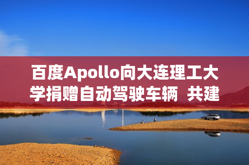 百度Apollo向大连理工大学捐赠自动驾驶车辆  共建自动驾驶繁荣生态