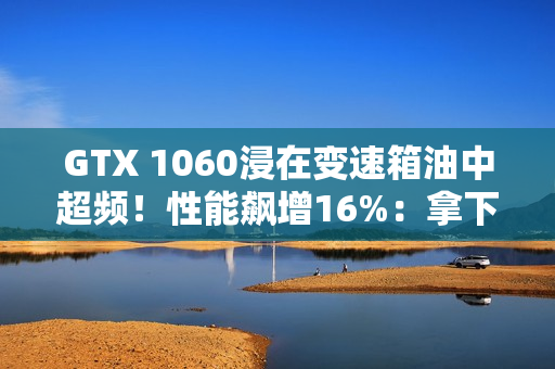 GTX 1060浸在变速箱油中超频！性能飙增16%：拿下Firestrike全球第一