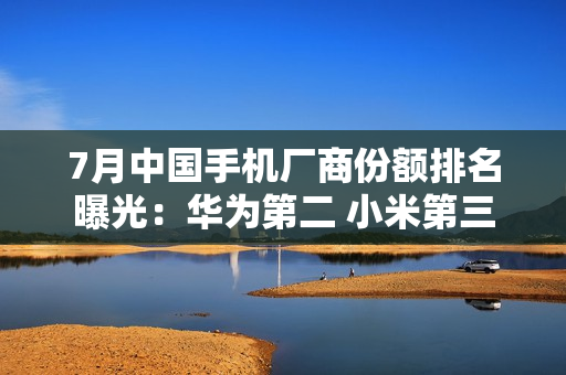 7月中国手机厂商份额排名曝光：华为第二 小米第三