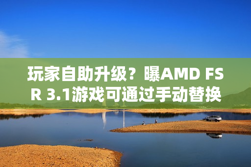 玩家自助升级？曝AMD FSR 3.1游戏可通过手动替换DLL升级至FSR 4