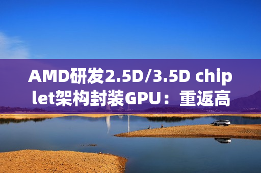 AMD研发2.5D/3.5D chiplet架构封装GPU：重返高端显卡市场和NVIDIA竞争