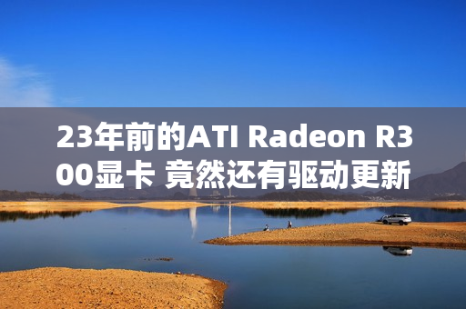 23年前的ATI Radeon R300显卡 竟然还有驱动更新