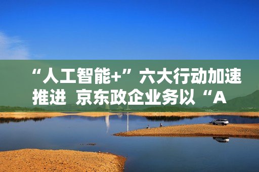 “人工智能+”六大行动加速推进 京东政企业务以“AI+采购”促进产业降本增效 “人工智能+”六大行动加速推进 京东政企业务以“AI+采购”促进产业降本增效