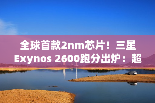 全球首款2nm芯片！三星Exynos 2600跑分出炉：超大核拉到3.8Ghz