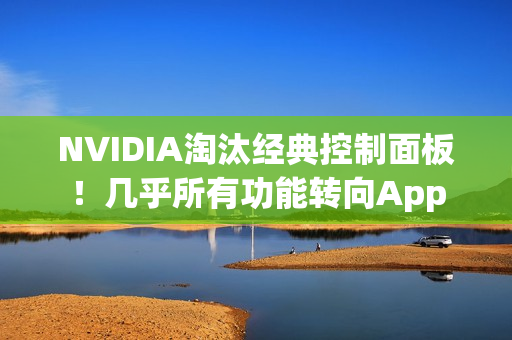 NVIDIA淘汰经典控制面板！几乎所有功能转向App