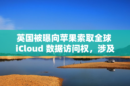 英国被曝向苹果索取全球 iCloud 数据访问权，涉及信息邮件密码等