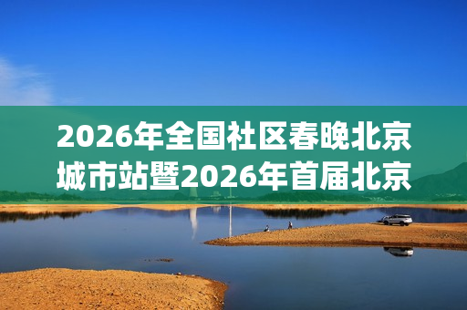 2026年全国社区春晚北京城市站暨2026年首届北京社区春晚全面启动(2026年全国社区春晚海选落幕)
