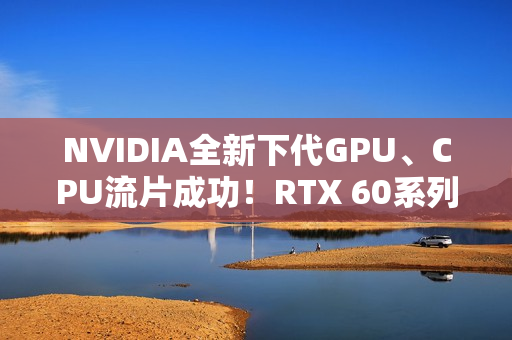 NVIDIA全新下代GPU、CPU流片成功!RTX 60系列就用它 NVIDIA全新下代GPU、CPU流片成功!RTX 60系列就用它