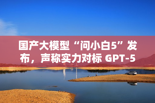 国产大模型“问小白5”发布，声称实力对标 GPT-5