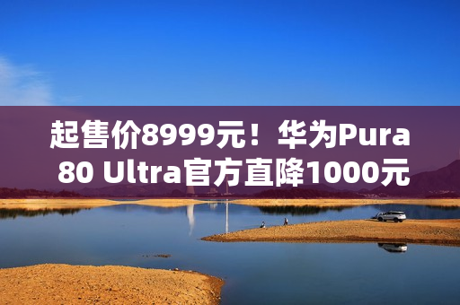 起售价8999元！华为Pura 80 Ultra官方直降1000元