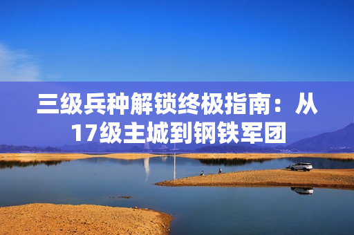 三级兵种解锁终极指南:从17级主城到钢铁军团 三级兵种解锁终极指南:从17级主城到钢铁军团