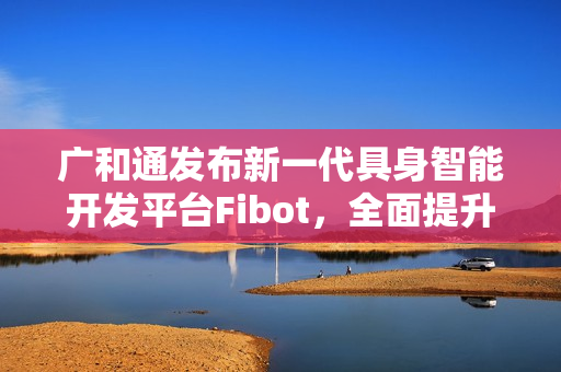 广和通发布新一代具身智能开发平台Fibot,全面提升机器人交互与操作能力 广和通发布新一代具身智能开发平台Fibot,全面提升机器人交互与操作能力