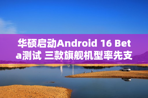 华硕启动Android 16 Beta测试 三款旗舰机型率先支持