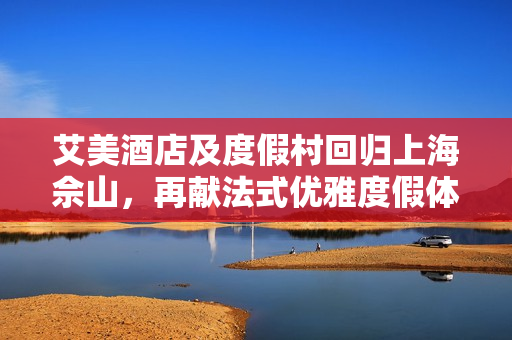 艾美酒店及度假村回归上海佘山，再献法式优雅度假体验