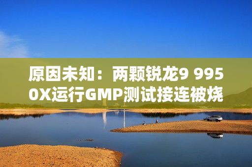 原因未知：两颗锐龙9 9950X运行GMP测试接连被烧！没有超频超压