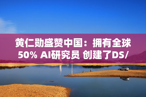 黄仁勋盛赞中国：拥有全球50% AI研究员 创建了DS/Qwen等先进模型