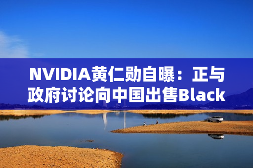 NVIDIA黄仁勋自曝：正与政府讨论向中国出售Blackwell GPU！愿意上交利润
